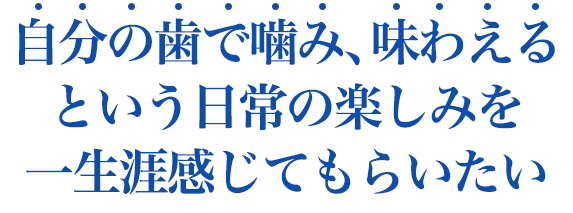 自分の歯で噛み、味わえるという日常の楽しみを一生涯感じてもらいたい